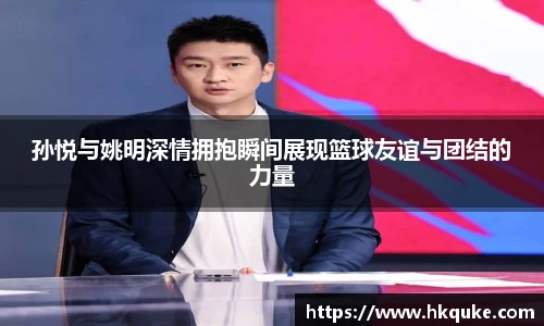 孙悦与姚明深情拥抱瞬间展现篮球友谊与团结的力量